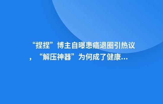 “捏捏”博主自曝患癌退圈引热议，“解压神器”为何成了健康隐患？