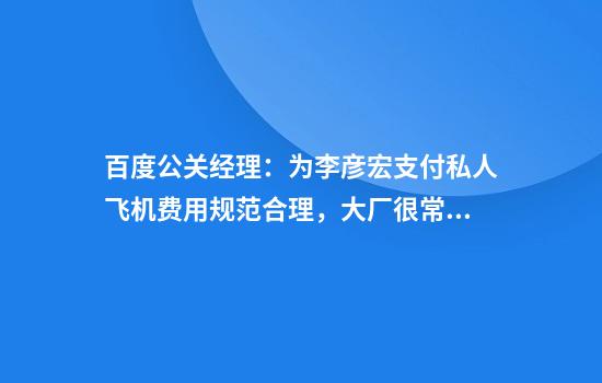 百度公关经理：为李彦宏支付私人飞机费用规范合理，大厂很常见
