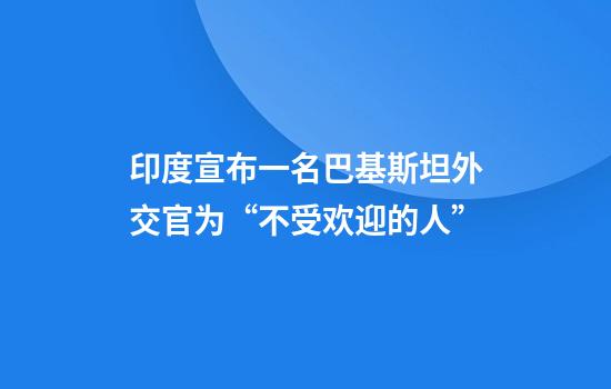 印度宣布一名巴基斯坦外交官为“不受欢迎的人”