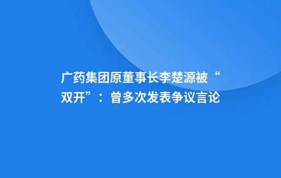 广药集团原董事长李楚源被“双开”：曾多次发表争议言论
