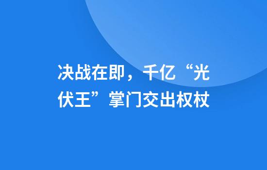 决战在即，千亿“光伏王”掌门交出权杖