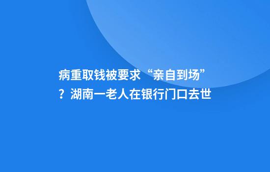 病重取钱被要求“亲自到场”？湖南一老人在银行门口去世