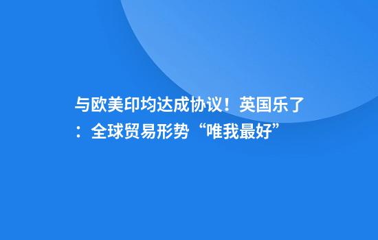 与欧美印均达成协议！英国乐了：全球贸易形势“唯我最好”