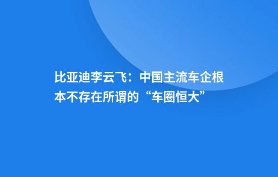 比亚迪李云飞：中国主流车企根本不存在所谓的“车圈恒大”