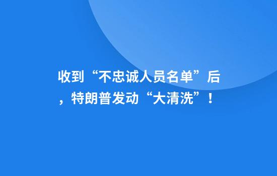收到“不忠诚人员名单”后，特朗普发动“大清洗”！