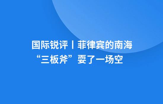 国际锐评丨菲律宾的南海“三板斧”耍了一场空