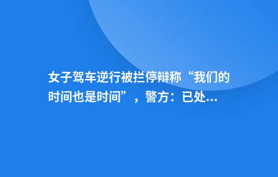 女子驾车逆行被拦停辩称“我们的时间也是时间”，警方：已处罚