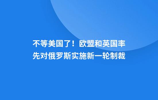 不等美国了！欧盟和英国率先对俄罗斯实施新一轮制裁