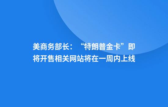 美商务部长：“特朗普金卡”即将开售相关网站将在一周内上线