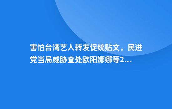 害怕台湾艺人转发促统贴文，民进党当局威胁查处欧阳娜娜等20多人