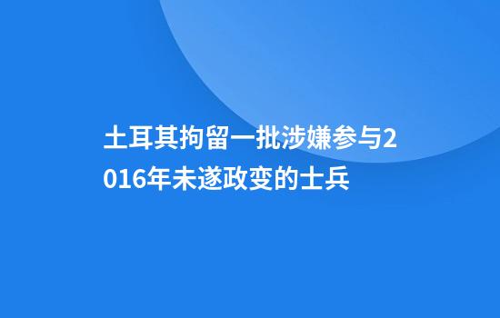 土耳其拘留一批涉嫌参与2016年未遂政变的士兵