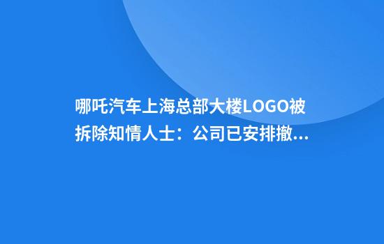 哪吒汽车上海总部大楼LOGO被拆除知情人士：公司已安排撤离，端午节后开始行动