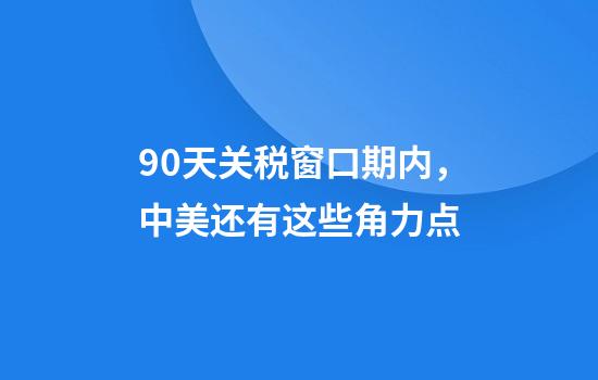 90天关税窗口期内，中美还有这些角力点