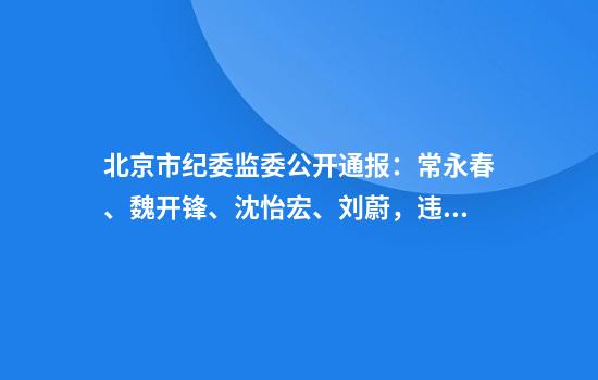 北京市纪委监委公开通报：常永春、魏开锋、沈怡宏、刘蔚，违规吃喝