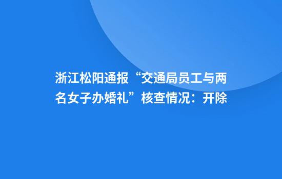 浙江松阳通报“交通局员工与两名女子办婚礼”核查情况：开除