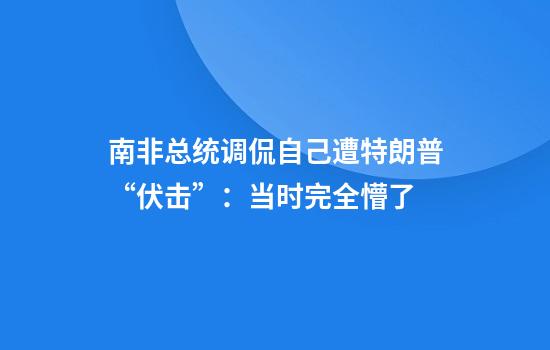 南非总统调侃自己遭特朗普“伏击”：当时完全懵了