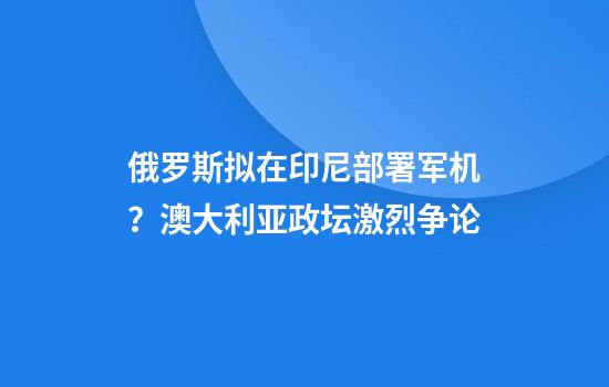 俄罗斯拟在印尼部署军机?澳大利亚政坛激烈争论
