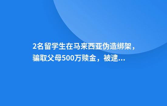 2名留学生在马来西亚伪造绑架，骗取父母500万赎金，被逮捕