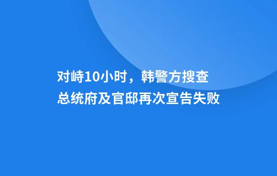 对峙10小时,韩警方搜查总统府及官邸再次宣告失败