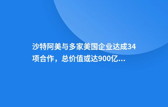 沙特阿美与多家美国企业达成34项合作，总价值或达900亿美元