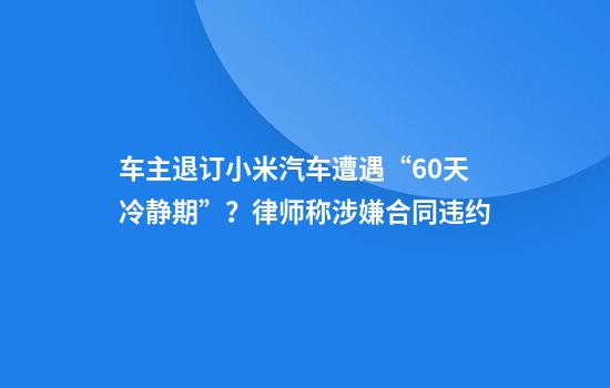 车主退订小米汽车遭遇“60天冷静期”？律师称涉嫌合同违约