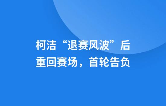 柯洁“退赛风波”后重回赛场，首轮告负