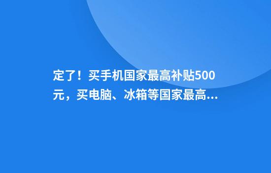 定了!买手机国家最高补贴500元,买电脑、冰箱等国家最高补贴2000元