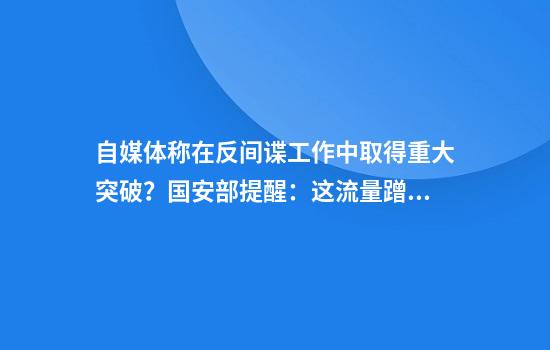 自媒体称在反间谍工作中取得重大突破？国安部提醒：这流量蹭不得