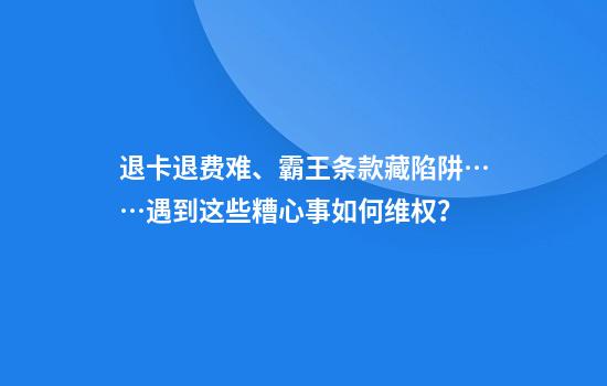 退卡退费难、霸王条款藏陷阱……遇到这些糟心事如何维权？