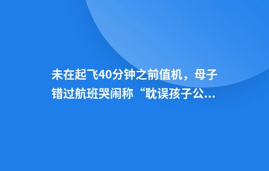 未在起飞40分钟之前值机，母子错过航班哭闹称“耽误孩子公务员考试”，桃仙机场回应