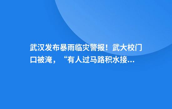 武汉发布暴雨临灾警报！武大校门口被淹，“有人过马路积水接近胸口”！保卫部：积水基本已消退，目前水到脚踝处