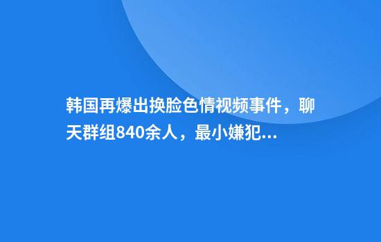 韩国再爆出换脸色情视频事件，聊天群组840余人，最小嫌犯10岁