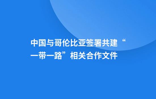 中国与哥伦比亚签署共建“一带一路”相关合作文件