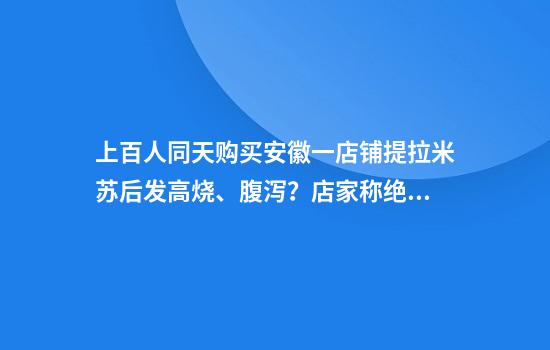 上百人同天购买安徽一店铺提拉米苏后发高烧、腹泻？店家称绝不推卸责任，当地回应