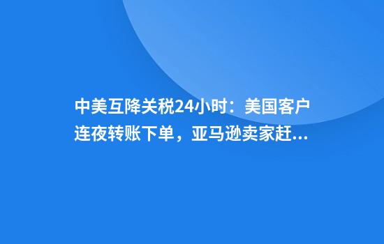 中美互降关税24小时：美国客户连夜转账下单，亚马逊卖家赶发货