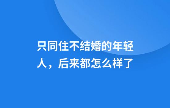 只同住不结婚的年轻人，后来都怎么样了