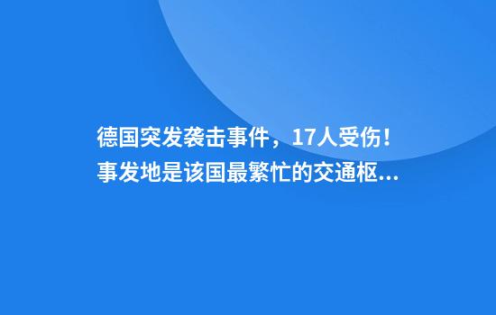 德国突发袭击事件，17人受伤！事发地是该国最繁忙的交通枢纽之一！总理默茨：令人震惊......