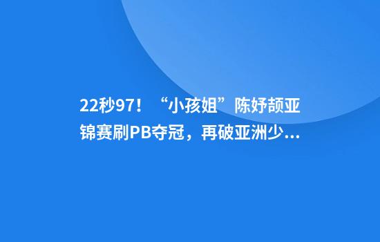 22秒97！“小孩姐”陈妤颉亚锦赛刷PB夺冠，再破亚洲少年纪录