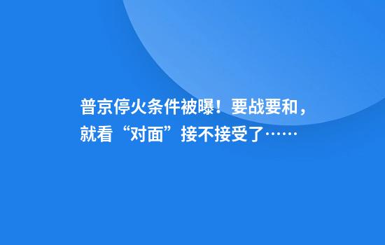 普京停火条件被曝！要战要和，就看“对面”接不接受了……