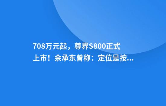 70.8万元起，尊界S800正式上市！余承东曾称：定位是按照1000多万的标准来设计