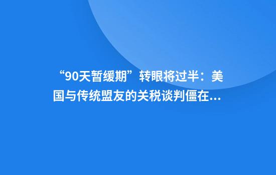 “90天暂缓期”转眼将过半：美国与传统盟友的关税谈判僵在哪？