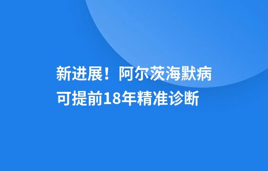 新进展!阿尔茨海默病可提前18年精准诊断