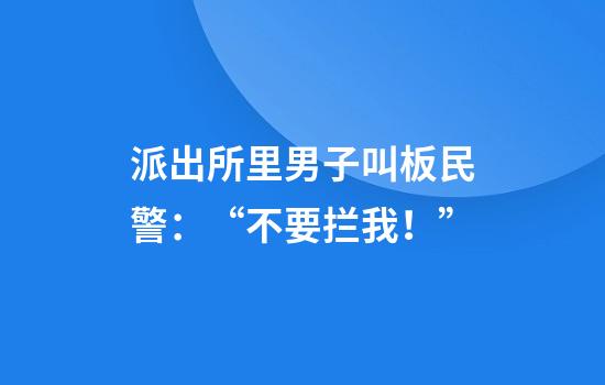 派出所里男子叫板民警：“不要拦我！”