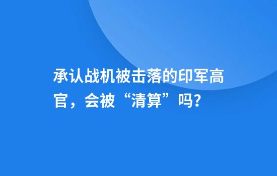 承认战机被击落的印军高官，会被“清算”吗？