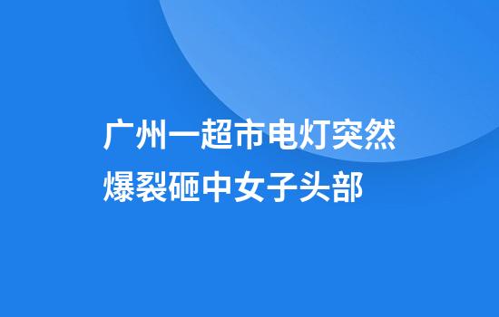 广州一超市电灯突然爆裂砸中女子头部