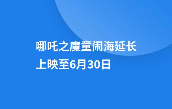 哪吒之魔童闹海延长上映至6月30日