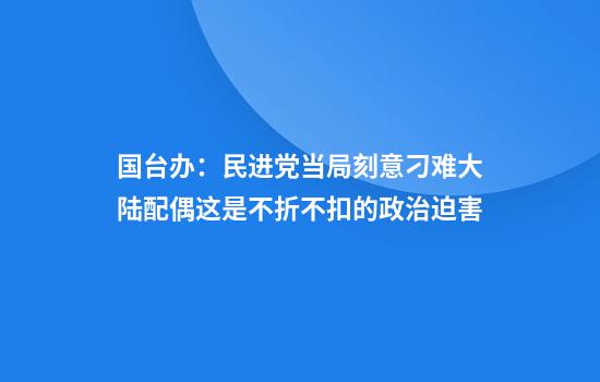 国台办：民进党当局刻意刁难大陆配偶这是不折不扣的政治迫害