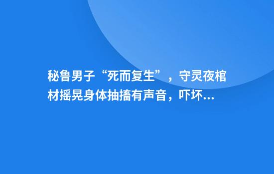 秘鲁男子“死而复生”，守灵夜棺材摇晃身体抽搐有声音，吓坏亲友