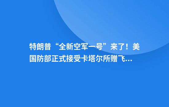特朗普“全新空军一号”来了！美国防部正式接受卡塔尔所赠飞机