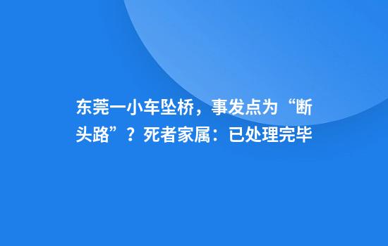 东莞一小车坠桥，事发点为“断头路”？死者家属：已处理完毕